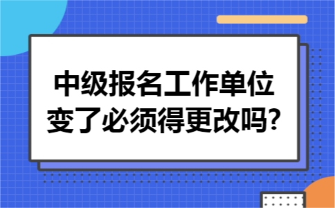 中级报名工作单位变了必须得更改吗?