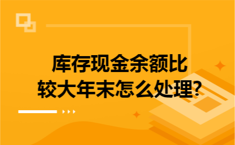库存现金余额比较大年末怎么处理?