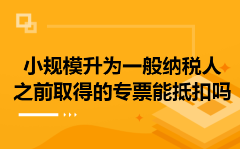 小规模升为一般纳税人之前取得的专票能抵扣吗