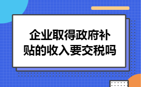 企业取得政府补贴的收入要交税吗