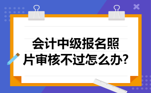 会计中级报名照片审核不过怎么办?
