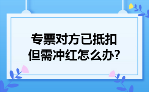 专票对方已抵扣但需冲红怎么办?