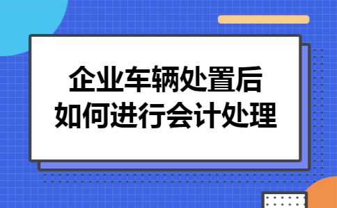 企业车辆处置后如何进行会计处理
