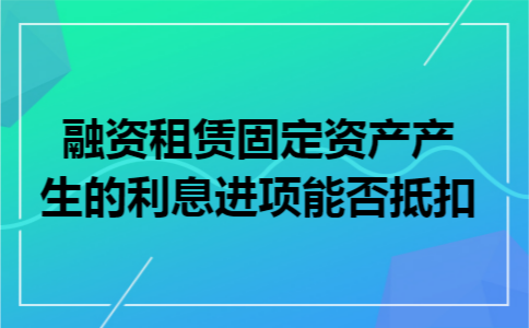 融资租赁固定资产产生的利息进项能否抵扣